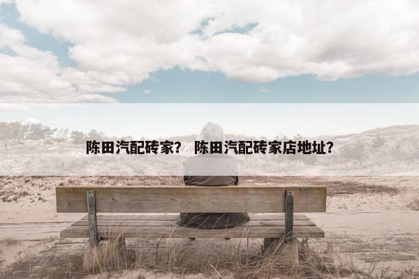 陈田汽配砖家？ 陈田汽配砖家店地址？
