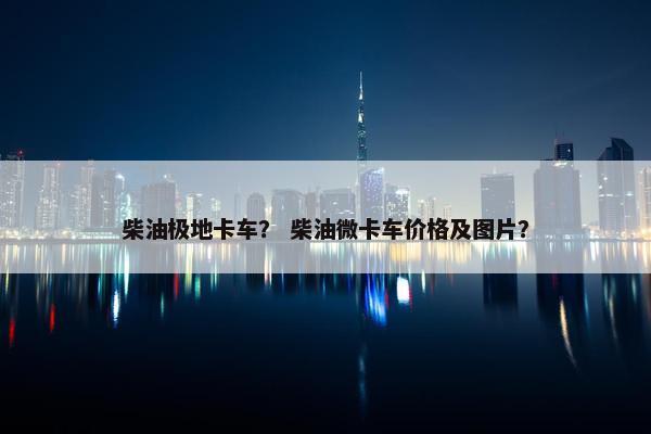 柴油极地卡车？ 柴油微卡车价格及图片？