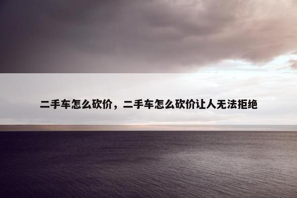 二手车怎么砍价，二手车怎么砍价让人无法拒绝
