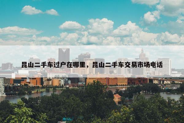 昆山二手车过户在哪里，昆山二手车交易市场电话