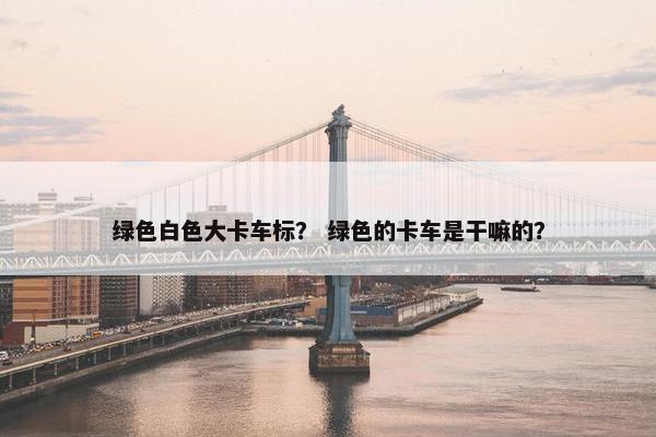 绿色白色大卡车标？ 绿色的卡车是干嘛的？