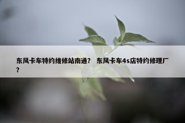 东风卡车特约维修站南通？ 东风卡车4s店特约修理厂？