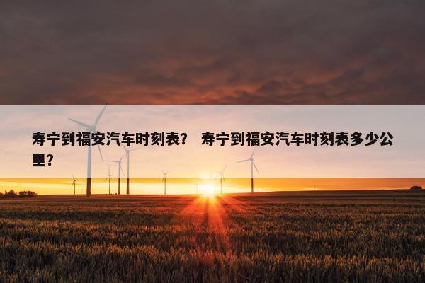寿宁到福安汽车时刻表？ 寿宁到福安汽车时刻表多少公里？