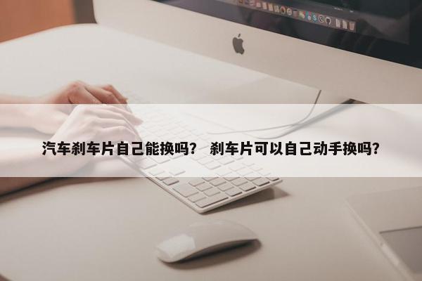 汽车刹车片自己能换吗？ 刹车片可以自己动手换吗？