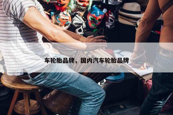 车轮胎品牌，国内汽车轮胎品牌