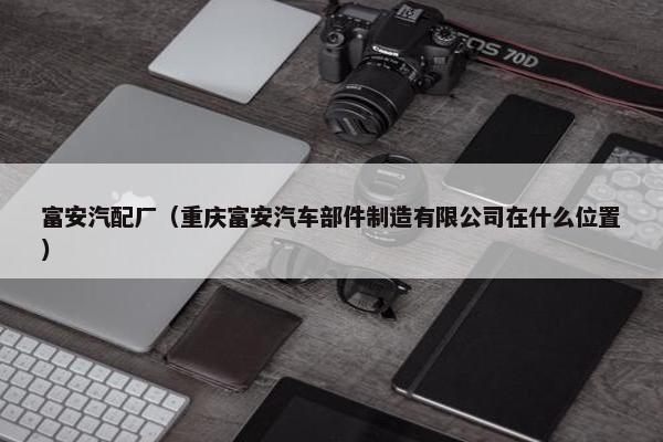 富安汽配厂（重庆富安汽车部件制造有限公司在什么位置）