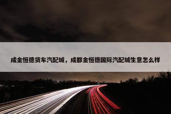 成金恒德货车汽配城，成都金恒德国际汽配城生意怎么样