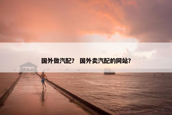 国外做汽配？ 国外卖汽配的网站？