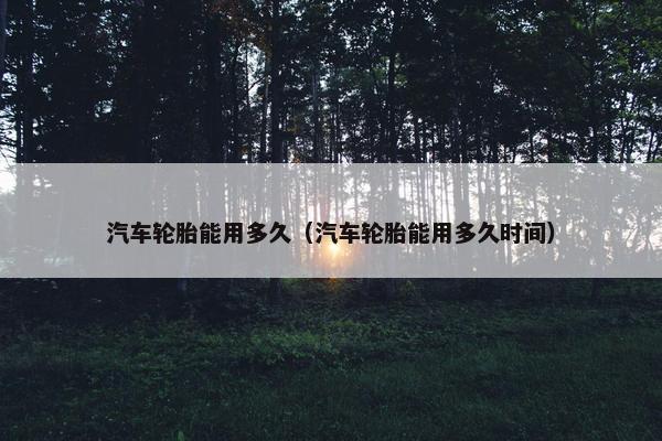 汽车轮胎能用多久（汽车轮胎能用多久时间）