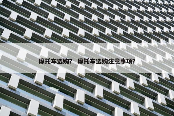 摩托车选购？ 摩托车选购注意事项？