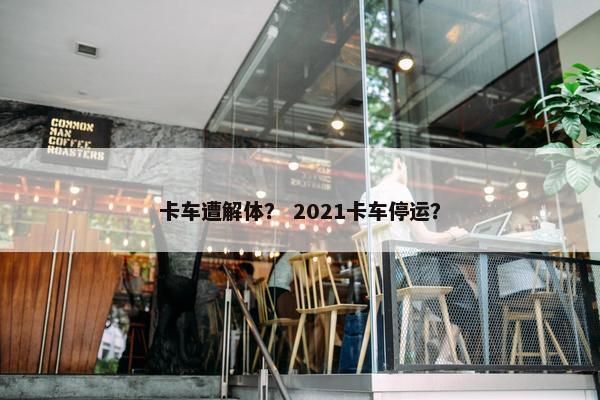 卡车遭解体？ 2021卡车停运？