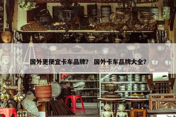 国外更便宜卡车品牌？ 国外卡车品牌大全？