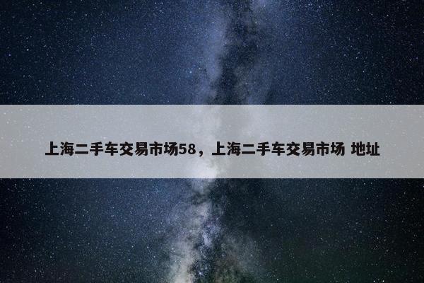 上海二手车交易市场58，上海二手车交易市场 地址