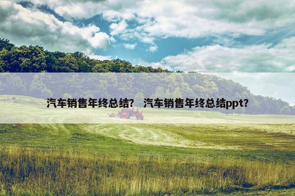 汽车销售年终总结？ 汽车销售年终总结ppt？