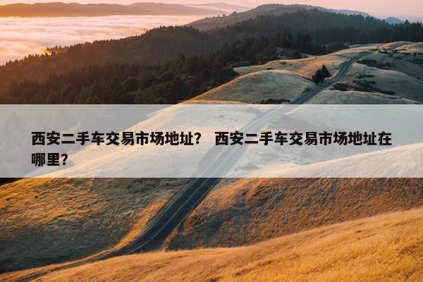 西安二手车交易市场地址？ 西安二手车交易市场地址在哪里？