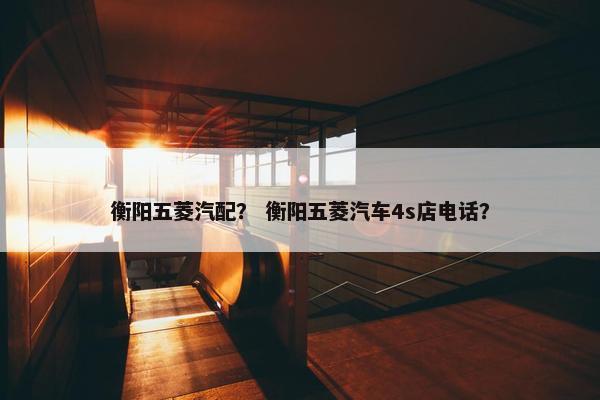 衡阳五菱汽配？ 衡阳五菱汽车4s店电话？