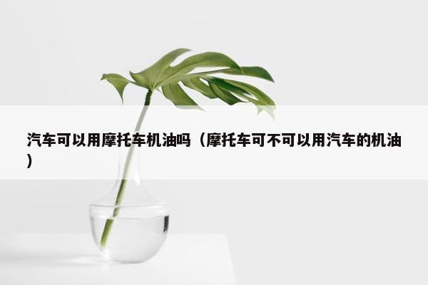 汽车可以用摩托车机油吗（摩托车可不可以用汽车的机油）