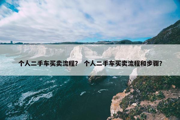 个人二手车买卖流程？ 个人二手车买卖流程和步骤？