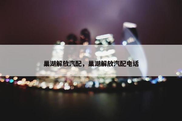 巢湖解放汽配，巢湖解放汽配电话