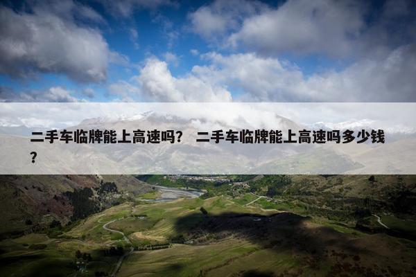 二手车临牌能上高速吗？ 二手车临牌能上高速吗多少钱？