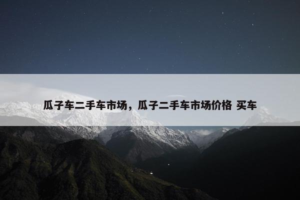 瓜子车二手车市场，瓜子二手车市场价格 买车