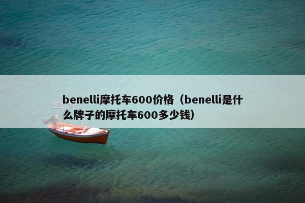 benelli摩托车600价格（benelli是什么牌子的摩托车600多少钱）