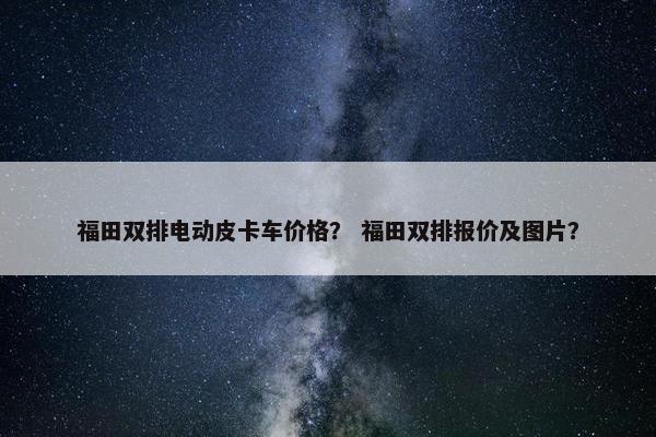 福田双排电动皮卡车价格？ 福田双排报价及图片？