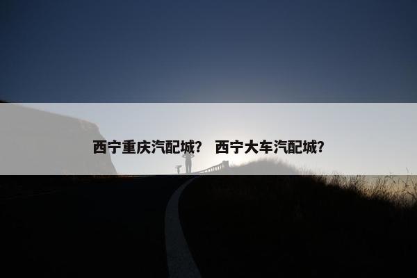 西宁重庆汽配城？ 西宁大车汽配城？