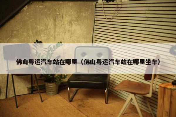 佛山粤运汽车站在哪里（佛山粤运汽车站在哪里坐车）