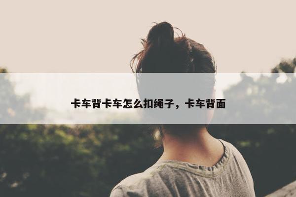 卡车背卡车怎么扣绳子，卡车背面