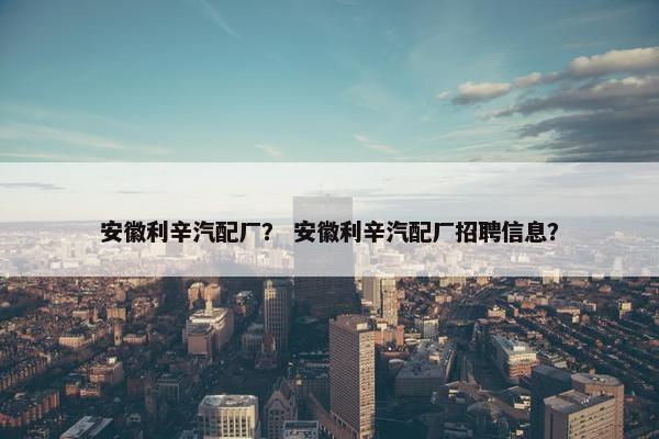 安徽利辛汽配厂？ 安徽利辛汽配厂招聘信息？