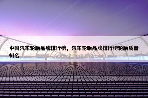 中国汽车轮胎品牌排行榜，汽车轮胎品牌排行榜轮胎质量排名