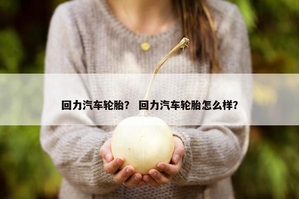 回力汽车轮胎？ 回力汽车轮胎怎么样？
