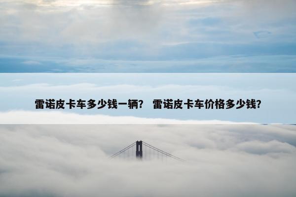 雷诺皮卡车多少钱一辆？ 雷诺皮卡车价格多少钱？