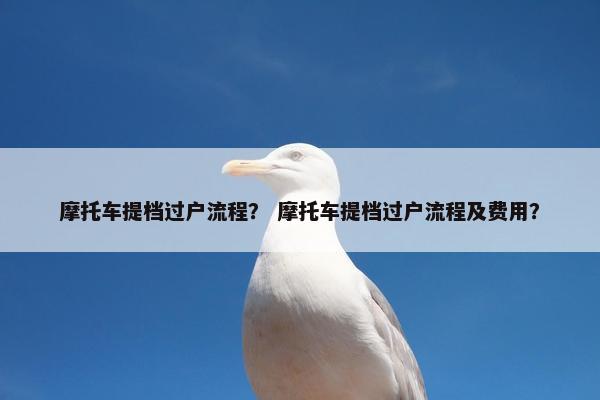 摩托车提档过户流程？ 摩托车提档过户流程及费用？