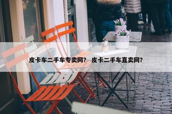 皮卡车二手车专卖网？ 皮卡二手车直卖网？