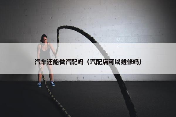 汽车还能做汽配吗（汽配店可以维修吗）