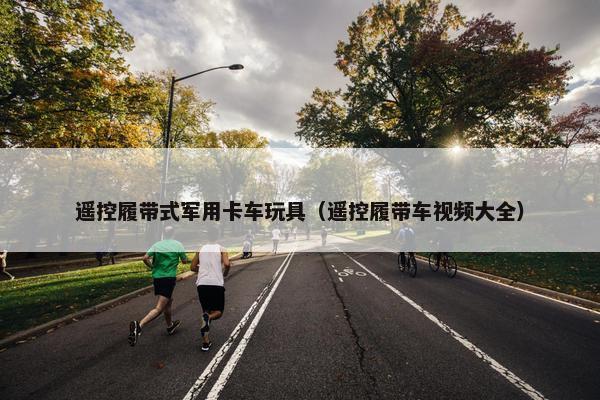 遥控履带式军用卡车玩具（遥控履带车视频大全）
