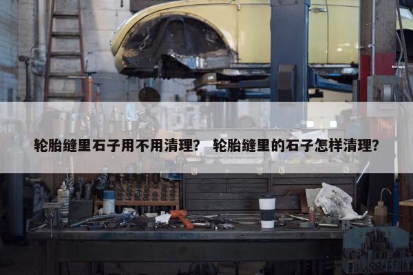 轮胎缝里石子用不用清理？ 轮胎缝里的石子怎样清理？