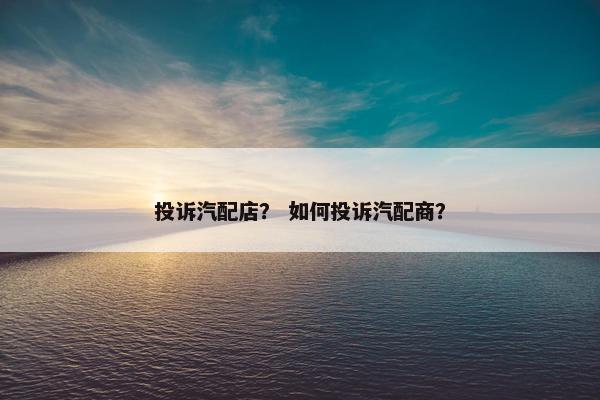 投诉汽配店？ 如何投诉汽配商？