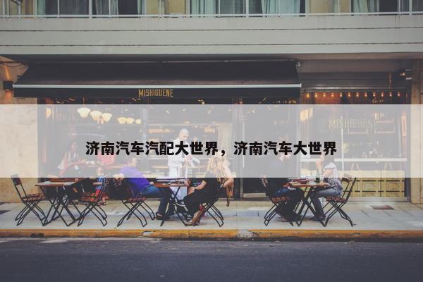 济南汽车汽配大世界，济南汽车大世界