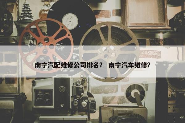 南宁汽配维修公司排名？ 南宁汽车维修？