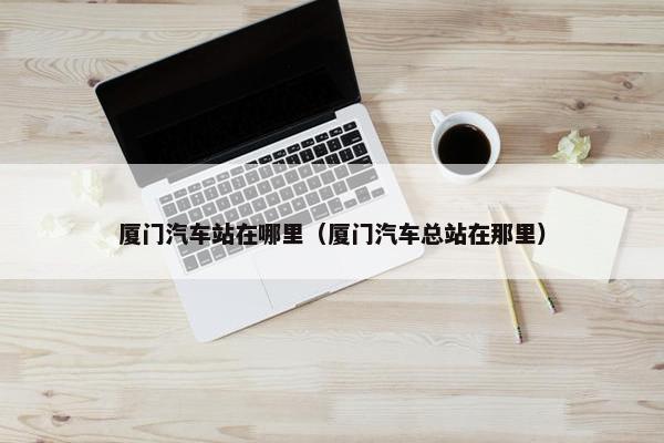厦门汽车站在哪里（厦门汽车总站在那里）
