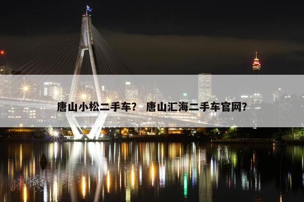 唐山小松二手车？ 唐山汇海二手车官网？