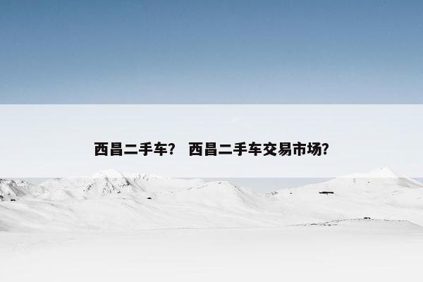 西昌二手车？ 西昌二手车交易市场？