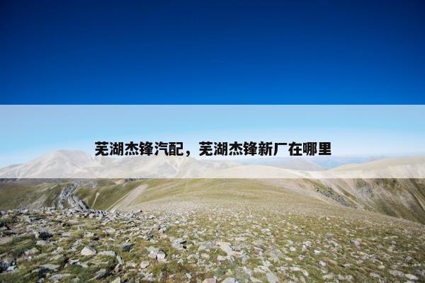 芜湖杰锋汽配，芜湖杰锋新厂在哪里