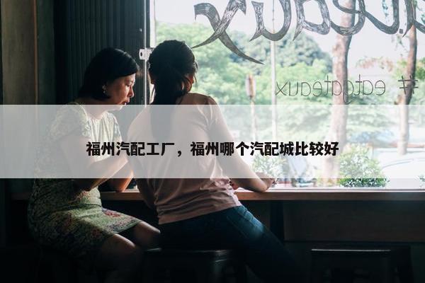 福州汽配工厂，福州哪个汽配城比较好