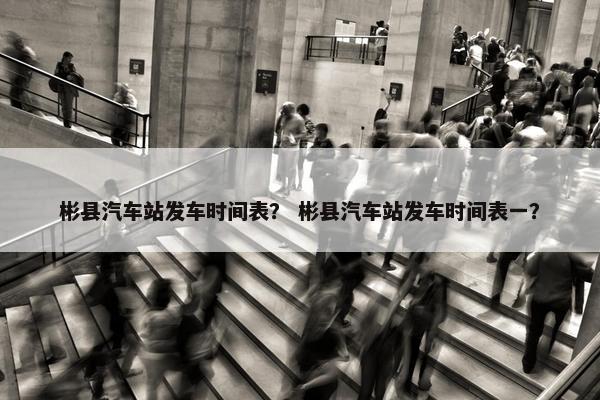 彬县汽车站发车时间表？ 彬县汽车站发车时间表一？