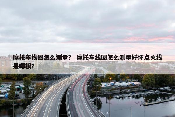 摩托车线圈怎么测量？ 摩托车线圈怎么测量好坏点火线是哪根？