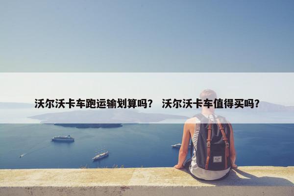 沃尔沃卡车跑运输划算吗？ 沃尔沃卡车值得买吗？